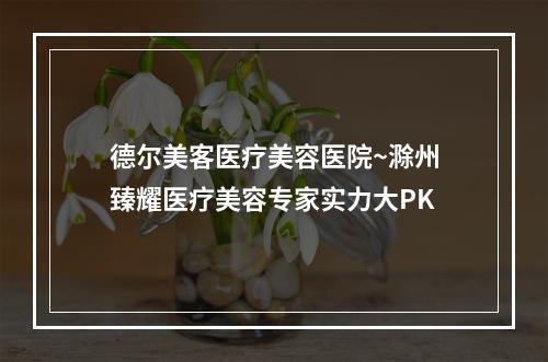 德尔美客医疗美容医院~滁州臻耀医疗美容专家实力大PK