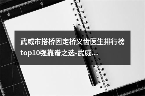 武威市搭桥固定桥义齿医生排行榜top10强靠谱之选-武威市搭桥固定桥义齿口腔医生