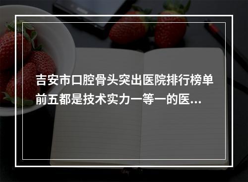 吉安市口腔骨头突出医院排行榜单前五都是技术实力一等一的医院【吉安市口腔骨头突出名单推荐给你】