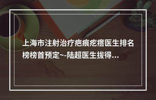 上海市注射治疗疤痕疙瘩医生排名榜榜首预定~-陆超医生拔得头筹