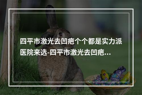 四平市激光去凹疤个个都是实力派医院来选-四平市激光去凹疤整形医院