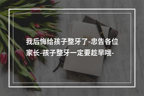 我后悔给孩子整牙了-忠告各位家长-孩子整牙一定要趁早哦-