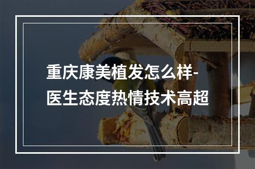 重庆康美植发怎么样-医生态度热情技术高超