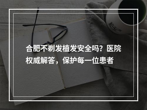 合肥不剃发植发安全吗？医院权威解答，保护每一位患者