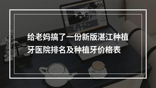 给老妈搞了一份新版湛江种植牙医院排名及种植牙价格表