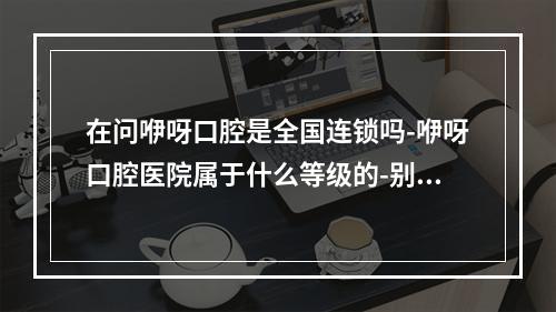 在问咿呀口腔是全国连锁吗-咿呀口腔医院属于什么等级的-别急-文内一一证实答案