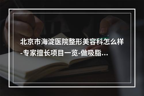 北京市海淀医院整形美容科怎么样-专家擅长项目一览-做吸脂找专业医师