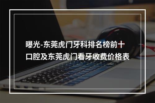 曝光-东莞虎门牙科排名榜前十口腔及东莞虎门看牙收费价格表