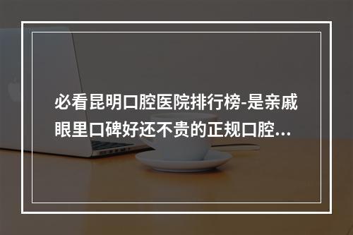 必看昆明口腔医院排行榜-是亲戚眼里口碑好还不贵的正规口腔医院-不要错失良机了