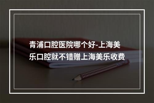 青浦口腔医院哪个好-上海美乐口腔就不错赠上海美乐收费