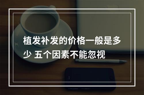 植发补发的价格一般是多少 五个因素不能忽视