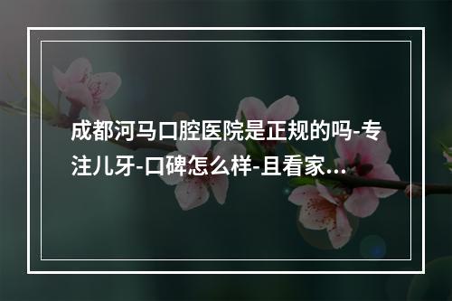 成都河马口腔医院是正规的吗-专注儿牙-口碑怎么样-且看家长点评