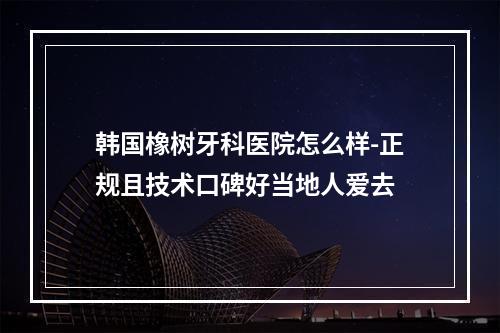 韩国橡树牙科医院怎么样-正规且技术口碑好当地人爱去