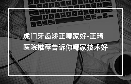 虎门牙齿矫正哪家好-正畸医院推荐告诉你哪家技术好