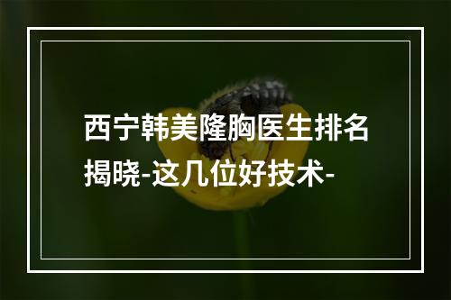 西宁韩美隆胸医生排名揭晓-这几位好技术-