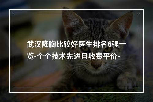 武汉隆胸比较好医生排名6强一览-个个技术先进且收费平价-