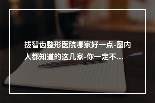 拔智齿整形医院哪家好一点-圈内人都知道的这几家-你一定不要落伍