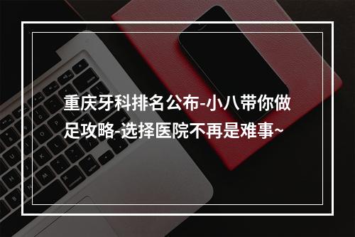 重庆牙科排名公布-小八带你做足攻略-选择医院不再是难事~