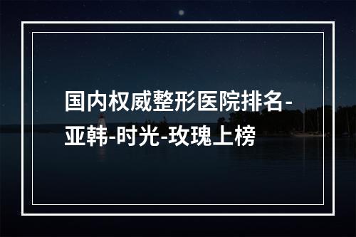 国内权威整形医院排名-亚韩-时光-玫瑰上榜