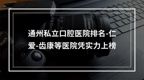 通州私立口腔医院排名-仁爱-齿康等医院凭实力上榜