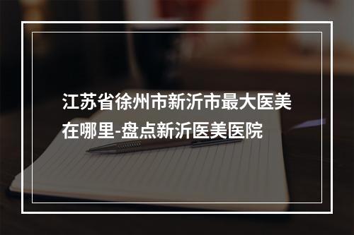 江苏省徐州市新沂市最大医美在哪里-盘点新沂医美医院