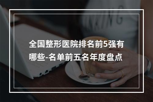 全国整形医院排名前5强有哪些-名单前五名年度盘点