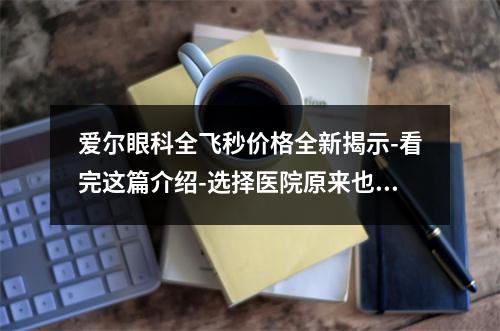 爱尔眼科全飞秒价格全新揭示-看完这篇介绍-选择医院原来也不是那么难