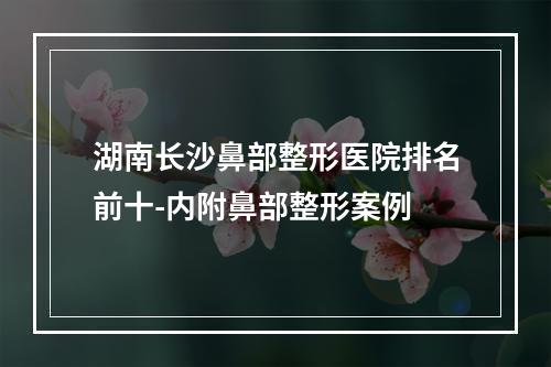 湖南长沙鼻部整形医院排名前十-内附鼻部整形案例