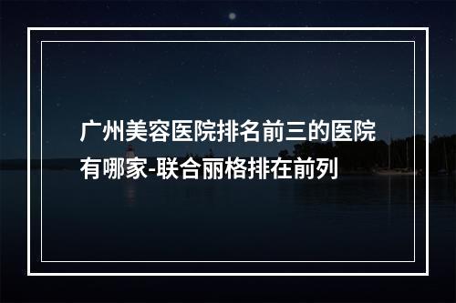 广州美容医院排名前三的医院有哪家-联合丽格排在前列