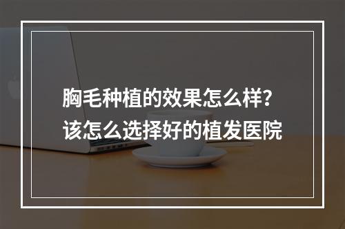 胸毛种植的效果怎么样？该怎么选择好的植发医院