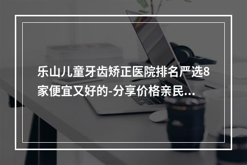 乐山儿童牙齿矫正医院排名严选8家便宜又好的-分享价格亲民性价比高看牙好去处-