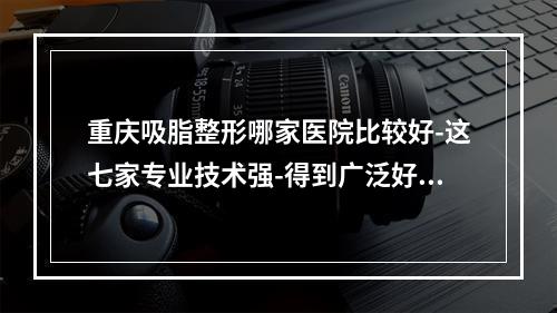 重庆吸脂整形哪家医院比较好-这七家专业技术强-得到广泛好评-