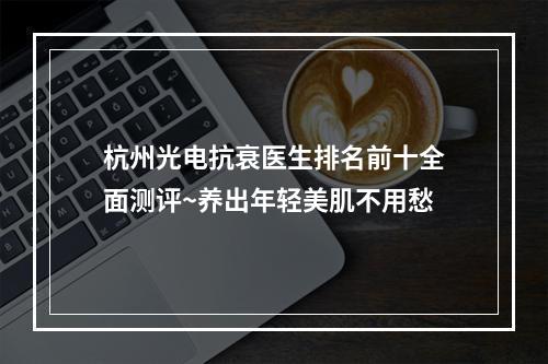 杭州光电抗衰医生排名前十全面测评~养出年轻美肌不用愁