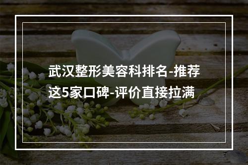 武汉整形美容科排名-推荐这5家口碑-评价直接拉满