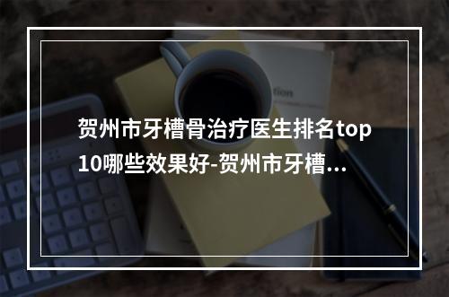 贺州市牙槽骨治疗医生排名top10哪些效果好-贺州市牙槽骨治疗口腔医生