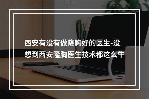 西安有没有做隆胸好的医生-没想到西安隆胸医生技术都这么牛