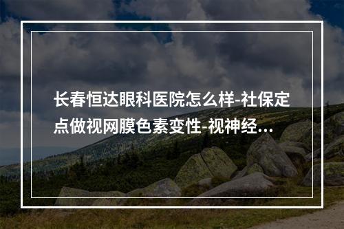 长春恒达眼科医院怎么样-社保定点做视网膜色素变性-视神经萎缩-黄斑变性技术好