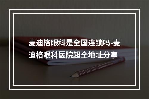 麦迪格眼科是全国连锁吗-麦迪格眼科医院超全地址分享