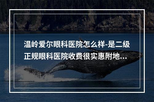 温岭爱尔眼科医院怎么样-是二级正规眼科医院收费很实惠附地址