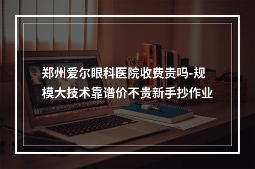 郑州爱尔眼科医院收费贵吗-规模大技术靠谱价不贵新手抄作业