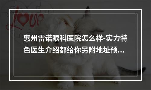 惠州雷诺眼科医院怎么样-实力特色医生介绍都给你另附地址预约方式