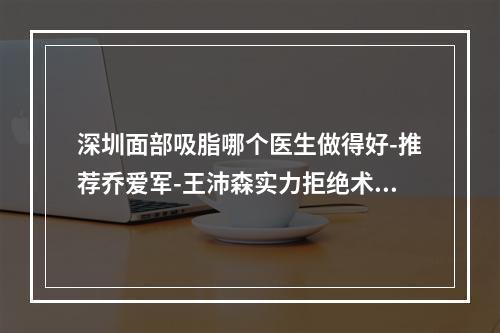 深圳面部吸脂哪个医生做得好-推荐乔爱军-王沛森实力拒绝术后凹凸不平