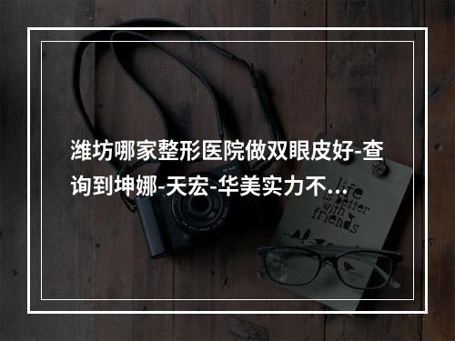 潍坊哪家整形医院做双眼皮好-查询到坤娜-天宏-华美实力不相上下