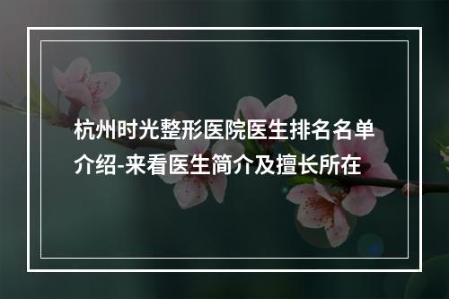 杭州时光整形医院医生排名名单介绍-来看医生简介及擅长所在