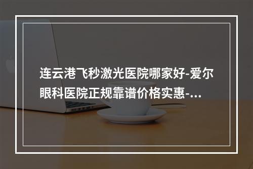 连云港飞秒激光医院哪家好-爱尔眼科医院正规靠谱价格实惠-值得一去