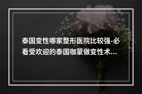 泰国变性哪家整形医院比较强-必看受欢迎的泰国咖蒙做变性术牛