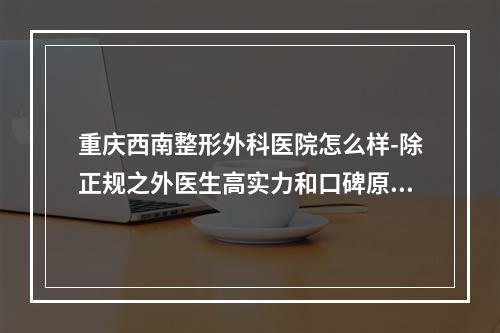 重庆西南整形外科医院怎么样-除正规之外医生高实力和口碑原来也这么好