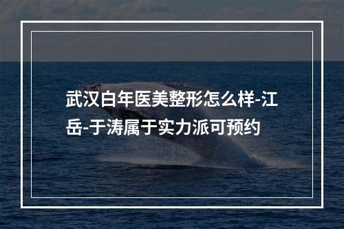 武汉白年医美整形怎么样-江岳-于涛属于实力派可预约