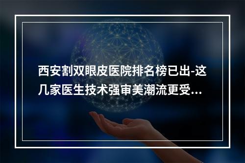 西安割双眼皮医院排名榜已出-这几家医生技术强审美潮流更受欢迎