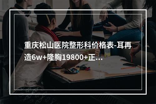 重庆松山医院整形科价格表-耳再造6w+隆胸19800+正颌8w+